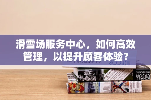 滑雪场服务中心，如何高效管理，以提升顾客体验？