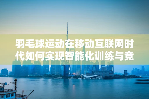 羽毛球运动在移动互联网时代如何实现智能化训练与竞技？