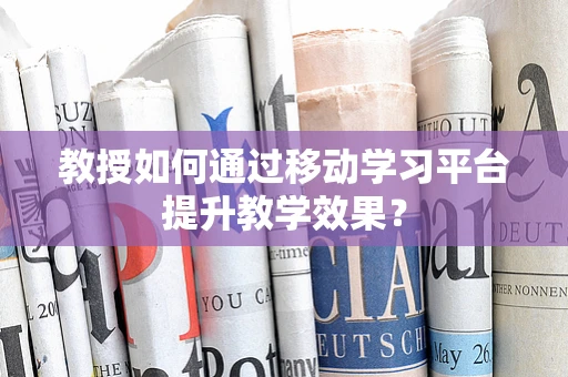 教授如何通过移动学习平台提升教学效果？