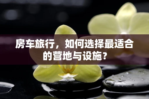 房车旅行，如何选择最适合的营地与设施？