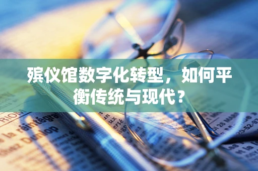殡仪馆数字化转型，如何平衡传统与现代？