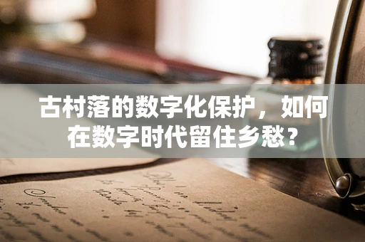 古村落的数字化保护，如何在数字时代留住乡愁？