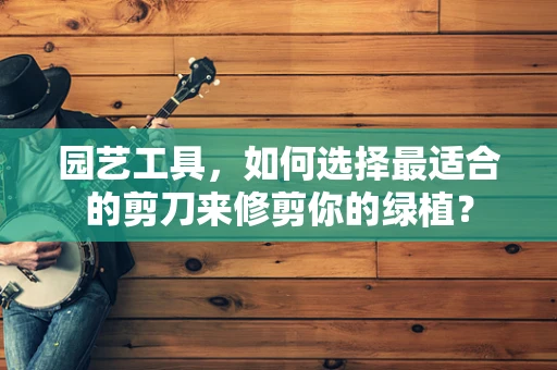 园艺工具，如何选择最适合的剪刀来修剪你的绿植？