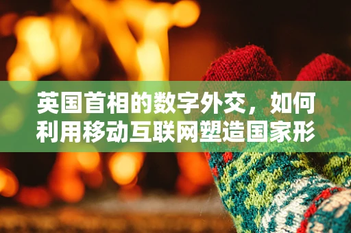 英国首相的数字外交，如何利用移动互联网塑造国家形象？