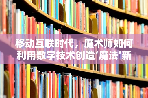 移动互联时代，魔术师如何利用数字技术创造‘魔法’新体验？