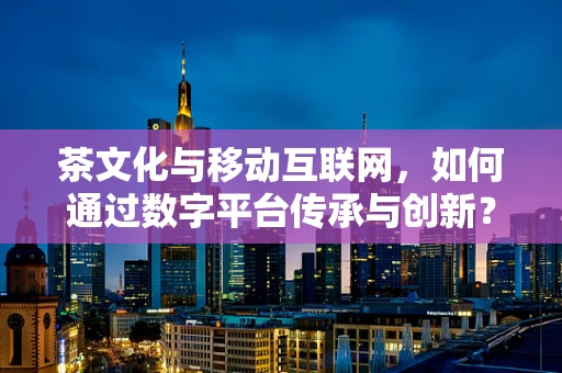 茶文化与移动互联网，如何通过数字平台传承与创新？
