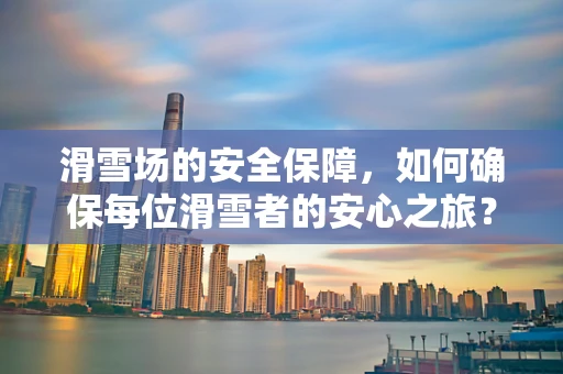 滑雪场的安全保障，如何确保每位滑雪者的安心之旅？