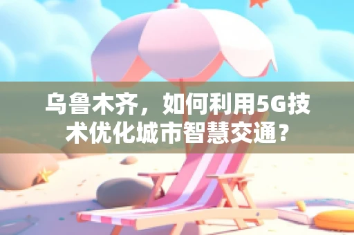 乌鲁木齐，如何利用5G技术优化城市智慧交通？