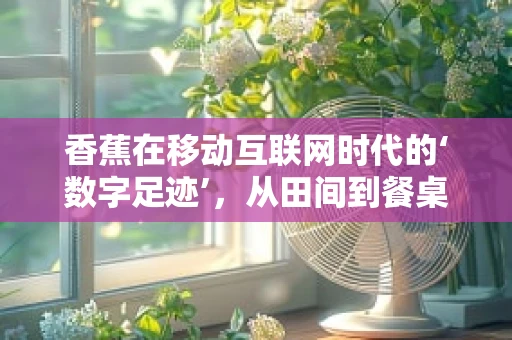 香蕉在移动互联网时代的‘数字足迹’，从田间到餐桌的数字化旅程