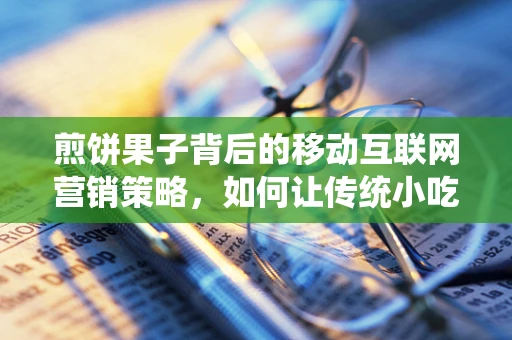 煎饼果子背后的移动互联网营销策略，如何让传统小吃焕发新活力？
