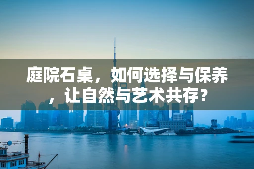 庭院石桌，如何选择与保养，让自然与艺术共存？