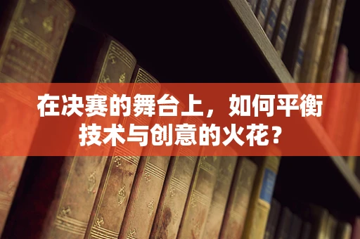 在决赛的舞台上，如何平衡技术与创意的火花？