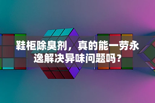 鞋柜除臭剂，真的能一劳永逸解决异味问题吗？