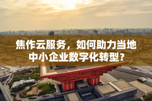 焦作云服务，如何助力当地中小企业数字化转型？