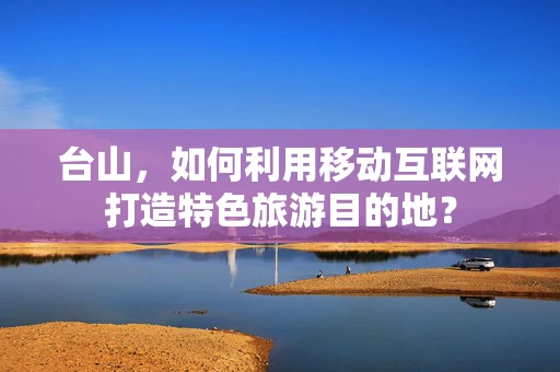 台山，如何利用移动互联网打造特色旅游目的地？