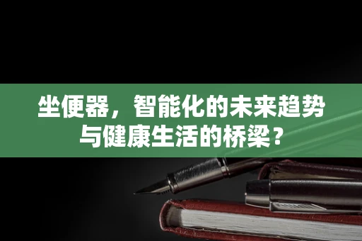 坐便器，智能化的未来趋势与健康生活的桥梁？