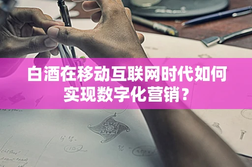 白酒在移动互联网时代如何实现数字化营销？
