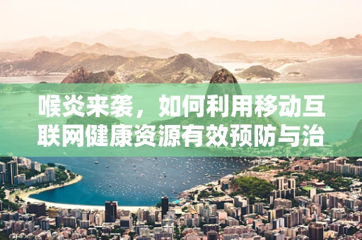 喉炎来袭，如何利用移动互联网健康资源有效预防与治疗？