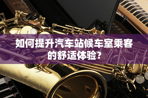 如何提升汽车站候车室乘客的舒适体验？