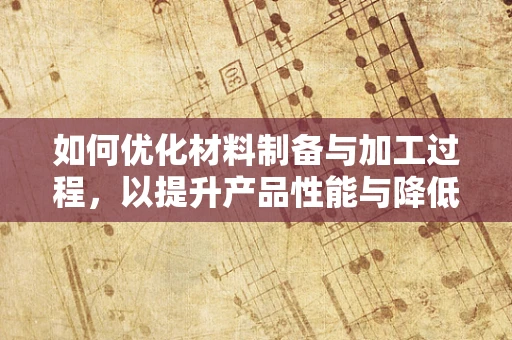 如何优化材料制备与加工过程，以提升产品性能与降低成本？