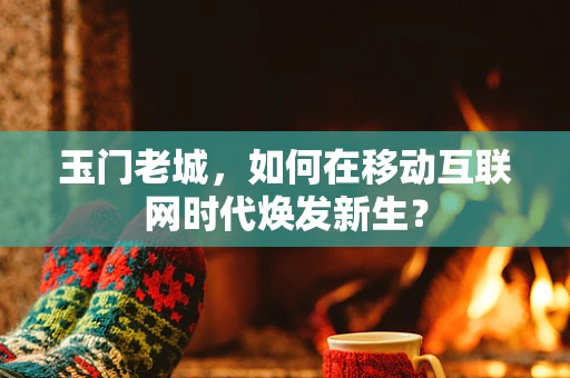 玉门老城，如何在移动互联网时代焕发新生？
