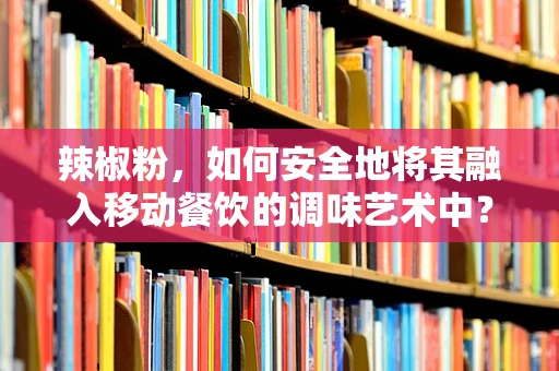 辣椒粉，如何安全地将其融入移动餐饮的调味艺术中？