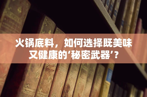 火锅底料，如何选择既美味又健康的‘秘密武器’？