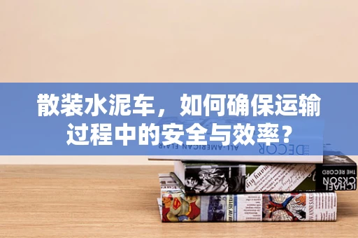 散装水泥车，如何确保运输过程中的安全与效率？