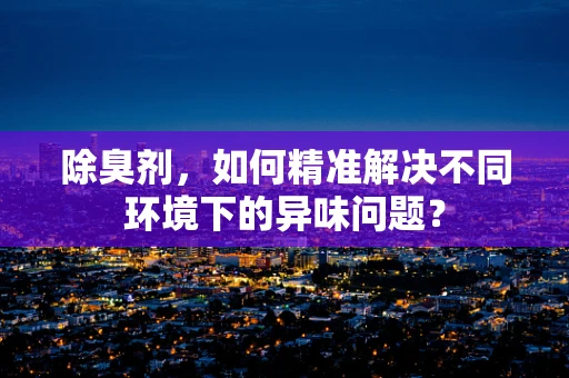 除臭剂，如何精准解决不同环境下的异味问题？