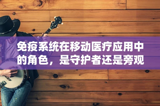 免疫系统在移动医疗应用中的角色，是守护者还是旁观者？