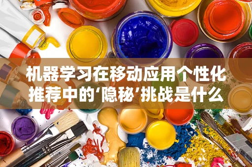 机器学习在移动应用个性化推荐中的‘隐秘’挑战是什么？