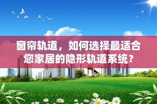 窗帘轨道，如何选择最适合您家居的隐形轨道系统？