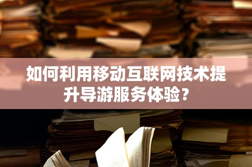 如何利用移动互联网技术提升导游服务体验？