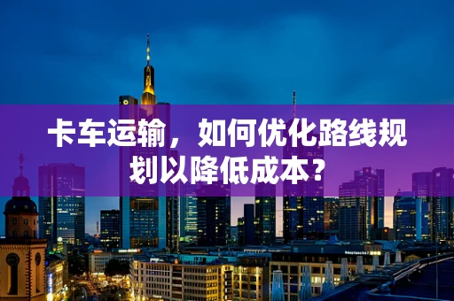 卡车运输，如何优化路线规划以降低成本？
