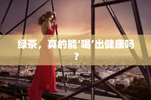 绿茶，真的能‘喝’出健康吗？