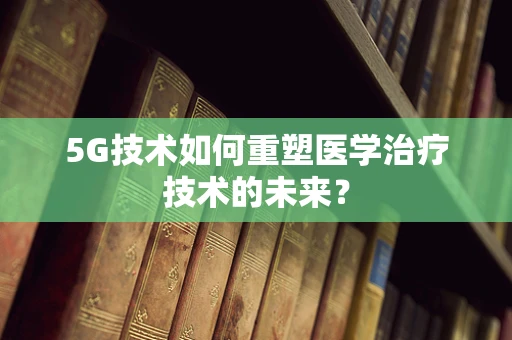 5G技术如何重塑医学治疗技术的未来？
