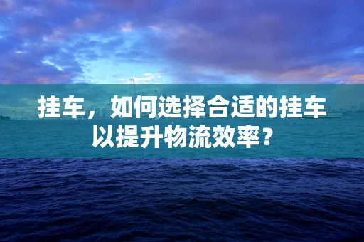 挂车，如何选择合适的挂车以提升物流效率？