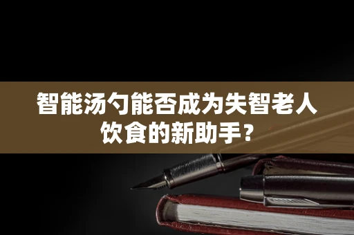 智能汤勺能否成为失智老人饮食的新助手？