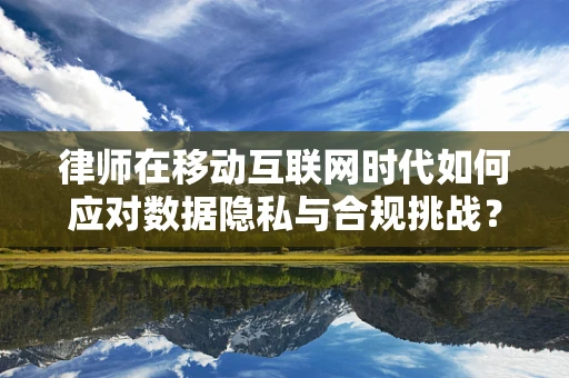 律师在移动互联网时代如何应对数据隐私与合规挑战？