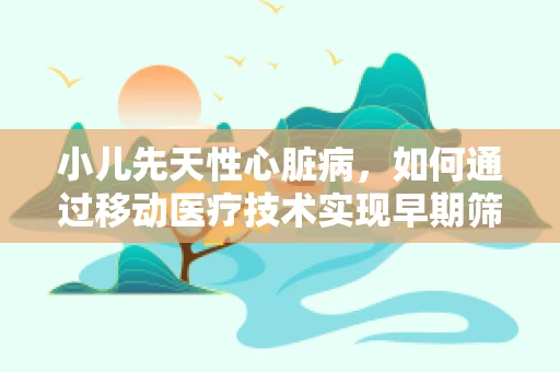 小儿先天性心脏病，如何通过移动医疗技术实现早期筛查与干预？