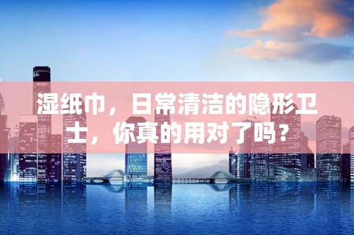 湿纸巾，日常清洁的隐形卫士，你真的用对了吗？