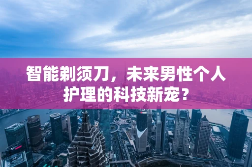 智能剃须刀，未来男性个人护理的科技新宠？