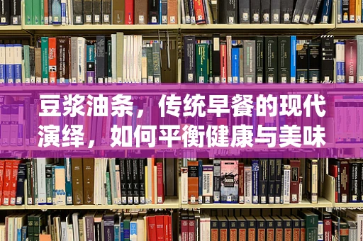 豆浆油条，传统早餐的现代演绎，如何平衡健康与美味？