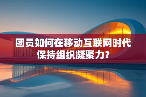 团员如何在移动互联网时代保持组织凝聚力？