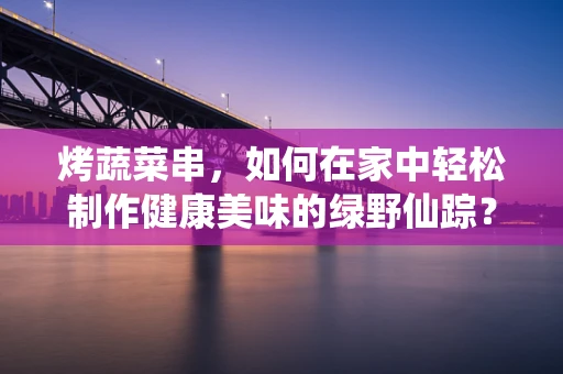 烤蔬菜串，如何在家中轻松制作健康美味的绿野仙踪？