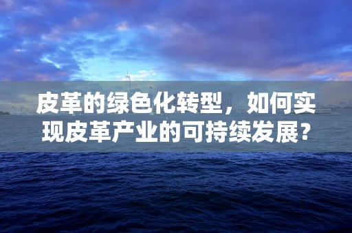 皮革的绿色化转型，如何实现皮革产业的可持续发展？