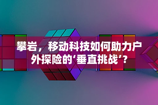 攀岩，移动科技如何助力户外探险的‘垂直挑战’？