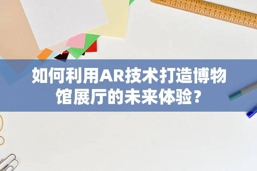 如何利用AR技术打造博物馆展厅的未来体验？