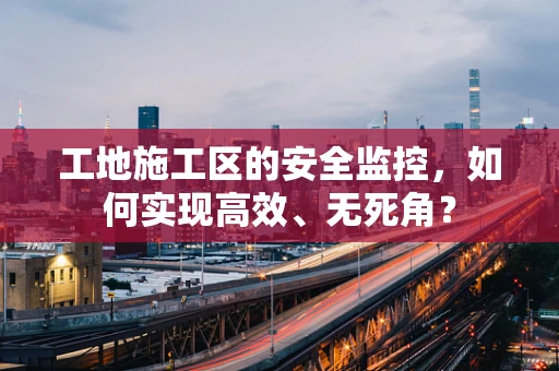 工地施工区的安全监控，如何实现高效、无死角？