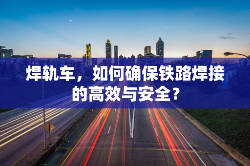 焊轨车，如何确保铁路焊接的高效与安全？